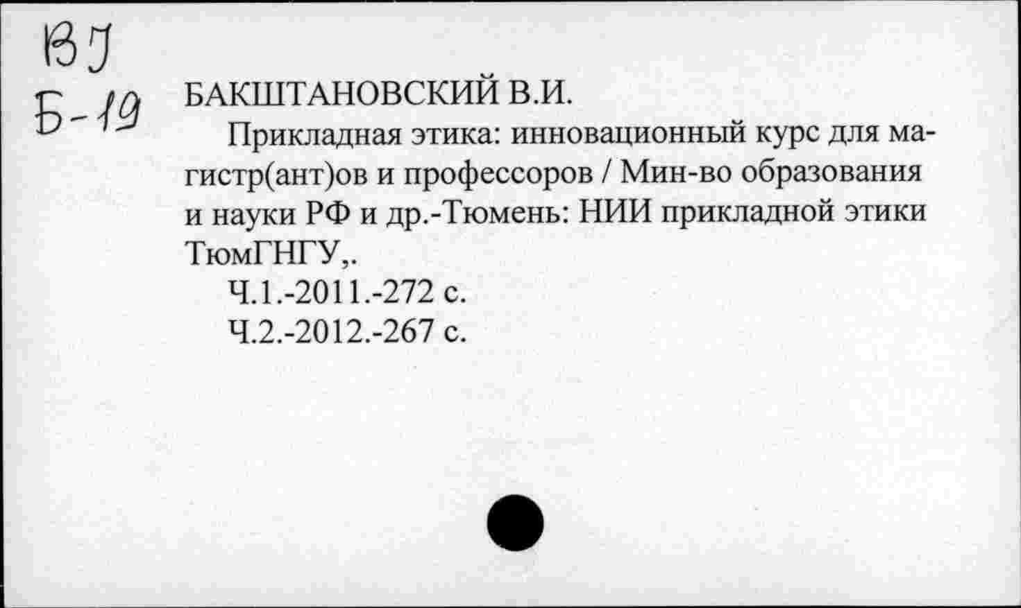 ﻿КЗ
Б-
БАКШТАНОВСКИЙ В.И.
Прикладная этика: инновационный курс для ма-гистр(ант)ов и профессоров / Мин-во образования и науки РФ и др.-Тюмень: НИИ прикладной этики ТюмГНГУ,.
4.1.	-2011.-272 с.
4.2.	-2012.-267 с.